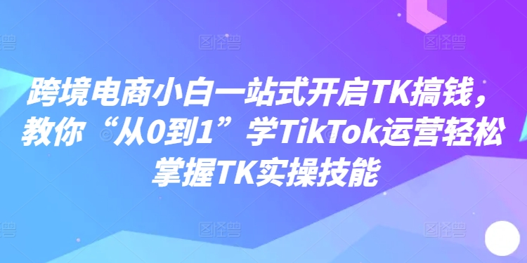 跨境电商小白一站式开启TK搞钱，教你“从0到1”学TikTok运营轻松掌握TK实操技能-搞钱利器