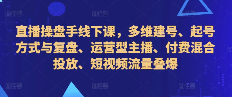 直播操盘手线下课，多维建号、起号方式与复盘、运营型主播、付费混合投放、短视频流量叠爆-搞钱利器