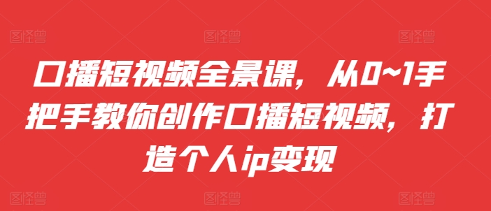 口播短视频全景课，​从0~1手把手教你创作口播短视频，打造个人ip变现-搞钱利器