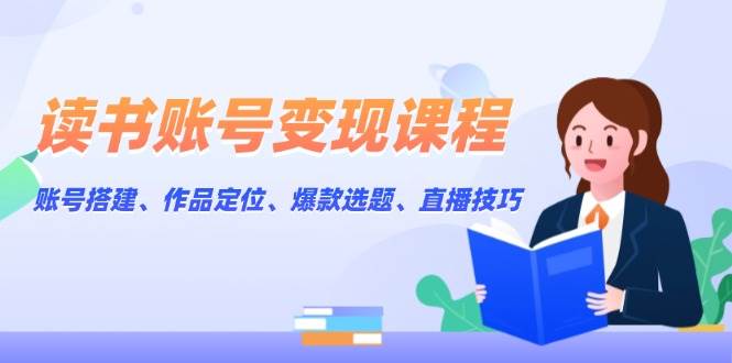 读书账号变现课程：账号搭建、作品定位、爆款选题、直播技巧-搞钱利器