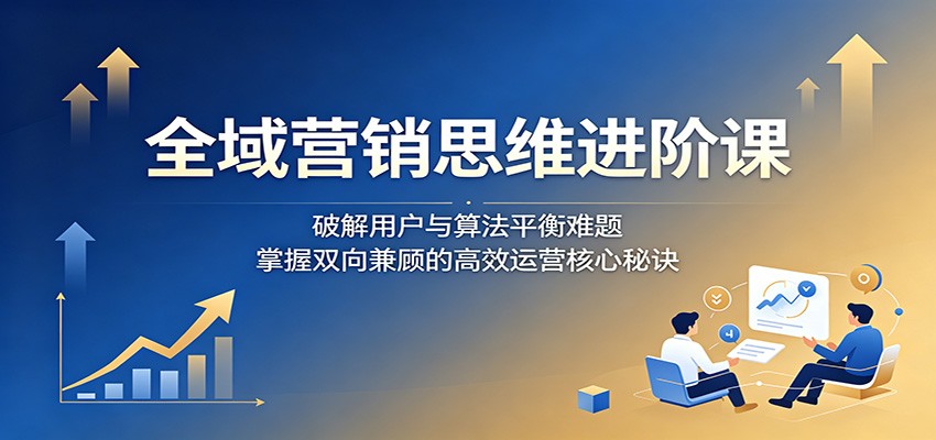 全域营销思维进阶课：破解用户与算法平衡难题，掌握双向兼顾的高效运营核心秘诀-搞钱利器