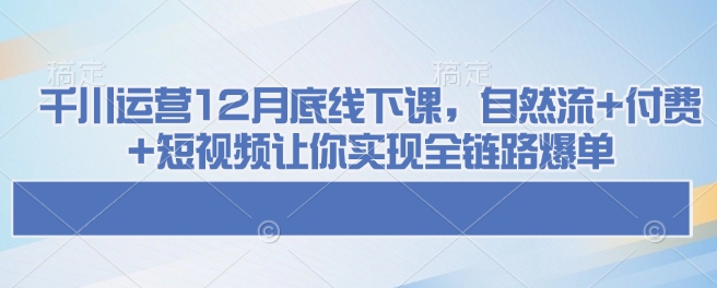 千川运营12月底线下课，自然流+付费+短视频让你实现全链路爆单-搞钱利器