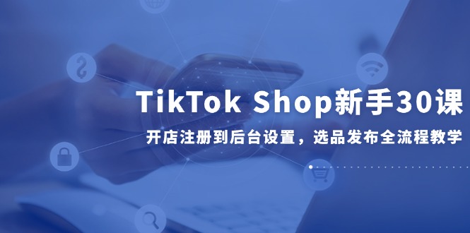 TikTok Shop新手30课，开店注册到后台设置，选品发布全流程教学-搞钱利器
