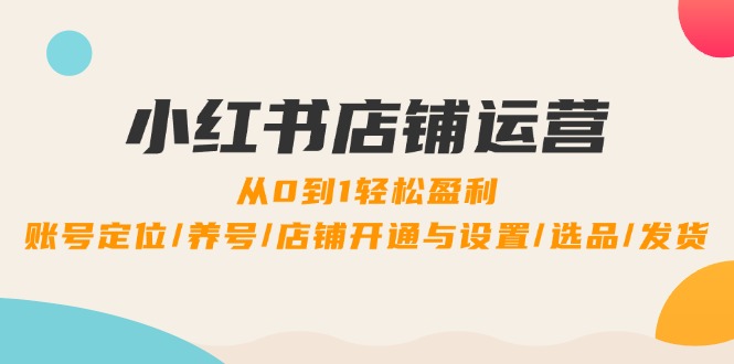 小红书店铺运营：0到1轻松盈利，账号定位/养号/店铺开通与设置/选品/发货-搞钱利器