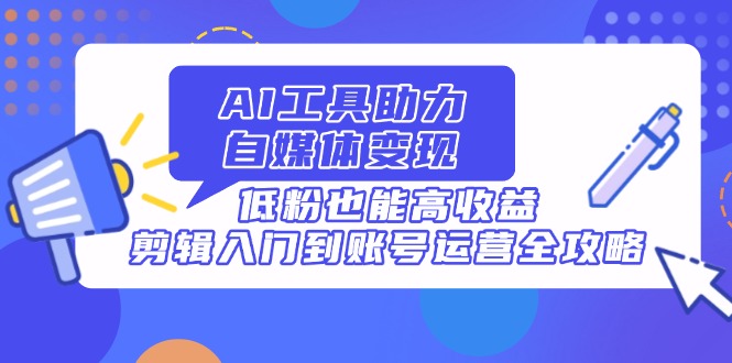 AI工具助力自媒体变现，低粉也能高收益，剪辑入门到账号运营全攻略-搞钱利器