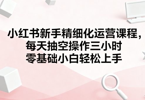 小红书新手精细化运营课程，每天抽空操作三小时，零基础小白轻松上手-搞钱利器