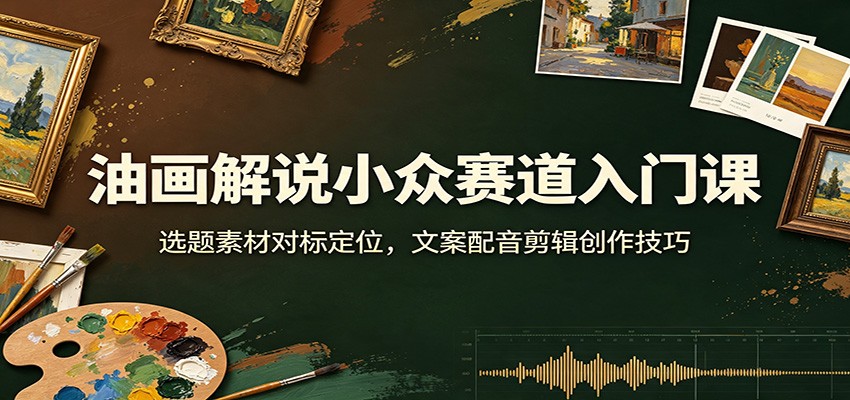 油画解说小众赛道入门课：选题素材对标定位，文案配音剪辑创作技巧-搞钱利器