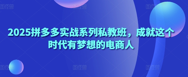 2025拼多多实战系列私教班，成就这个时代有梦想的电商人-搞钱利器