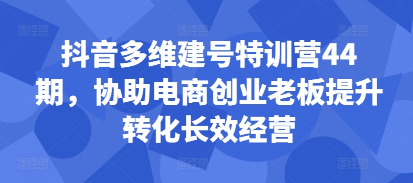 抖音多维建号特训营44期，协助电商创业老板提升转化长效经营-搞钱利器