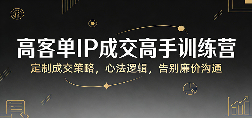 高客单IP成交高手训练营：定制成交策略，心法逻辑，告别廉价沟通-搞钱利器