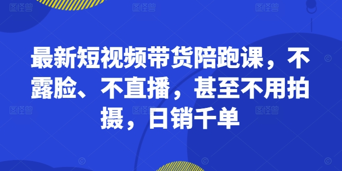 最新短视频带货陪跑课，不露脸、不直播，甚至不用拍摄，日销千单-搞钱利器