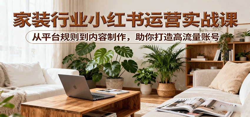 小红书家装行业运营实战课：从平台规则到内容制作，助你打造高流量账号-搞钱利器