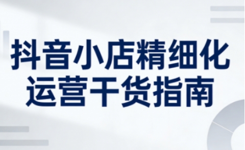 抖音小店精细化运营干货指南新版，助力商家系统提升店铺运营能力(更新26年5月)-搞钱利器