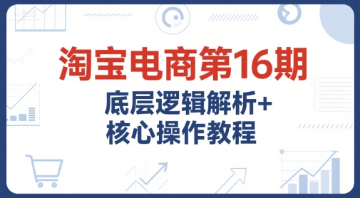 淘宝电商第16期，底层逻辑解析+核心操作教程，运营、推广提升能力的必学课程+配套资料-搞钱利器