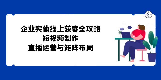 企业实体线上获客全攻略：短视频制作、直播运营与矩阵布局-搞钱利器
