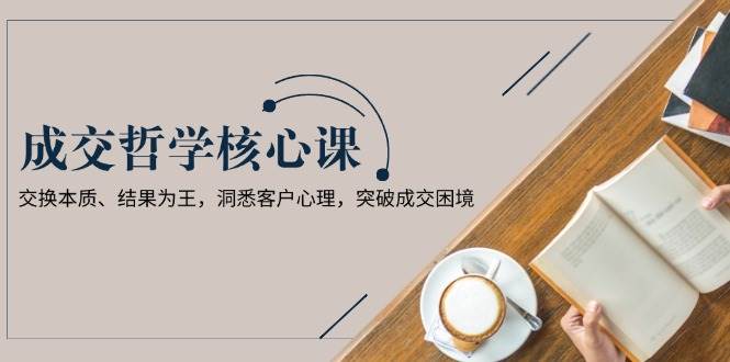 成交哲学课，交换本质、结果为王，洞悉客户心理，突破成交困境-搞钱利器