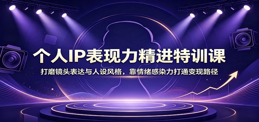 个人IP表现力精进特训课：打磨镜头表达与人设风格，靠情绪感染力打通变现路径-搞钱利器