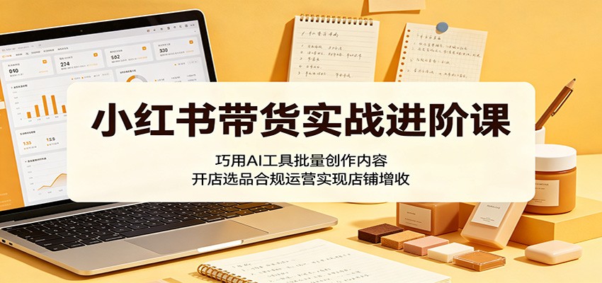 小红书带货实战进阶课：巧用AI工具批量创作内容，开店选品合规运营实现店铺增收-搞钱利器