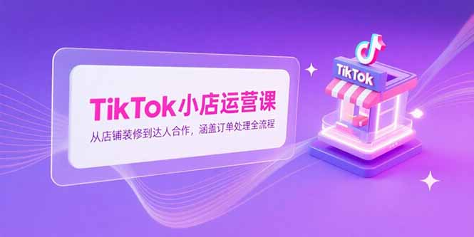 TikTok小店运营课，从店铺装修到达人合作，涵盖订单处理全流程-搞钱利器