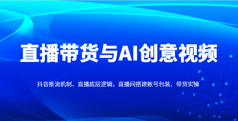 直播带货与AI创意视频，抖音推流机制、直播底层逻辑，直播间搭建账号包装、带货实操-搞钱利器