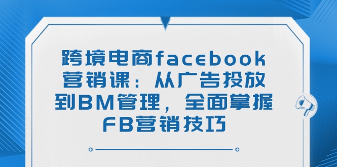 跨境电商facebook营销课：从广告投放到BM管理，全面掌握FB营销技巧-搞钱利器