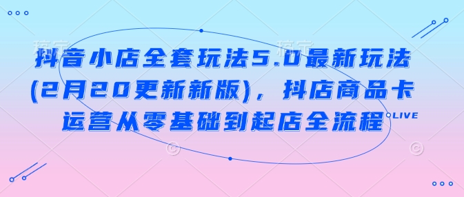 抖音小店全套玩法5.0最新玩法(2月20更新新版)，抖店商品卡运营从零基础到起店全流程-搞钱利器
