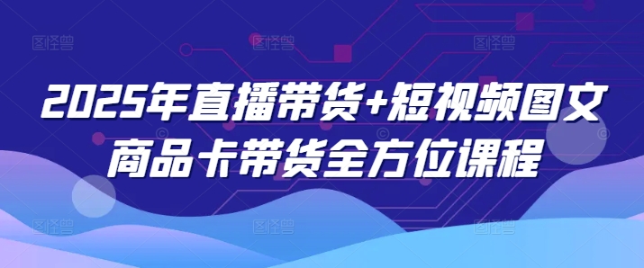 2025年直播带货+短视频图文商品卡带货全方位课程-搞钱利器