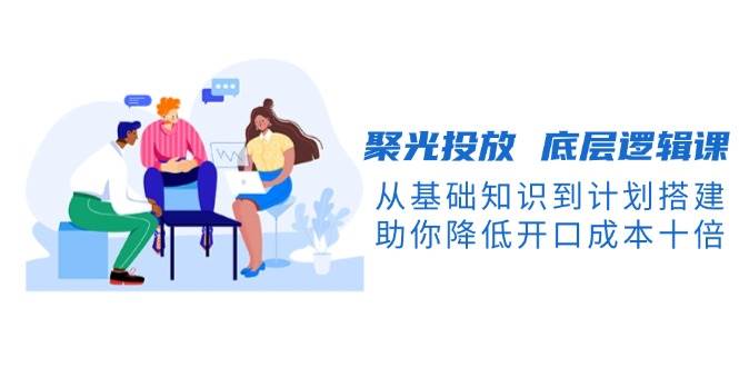 聚光投放底层逻辑课，从基础知识到计划搭建，助你降低开口成本十倍-搞钱利器