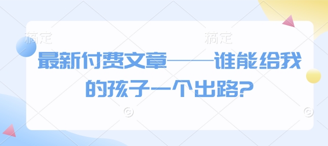 最新付费文章——谁能给我的孩子一个出路?-搞钱利器