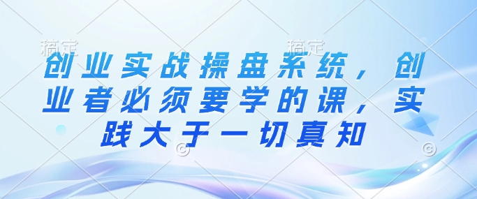 创业实战操盘系统，创业者必须要学的课，实践大于一切真知-搞钱利器