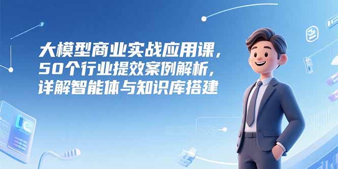 大模型商业实战应用课，50个行业提效案例解析，详解智能体与知识库搭建-搞钱利器