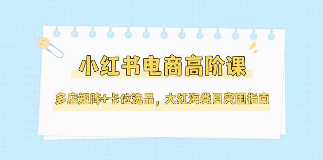 小红书电商高阶课，多店矩阵+卡位选品，大红海类目突围指南(更新5月)-搞钱利器