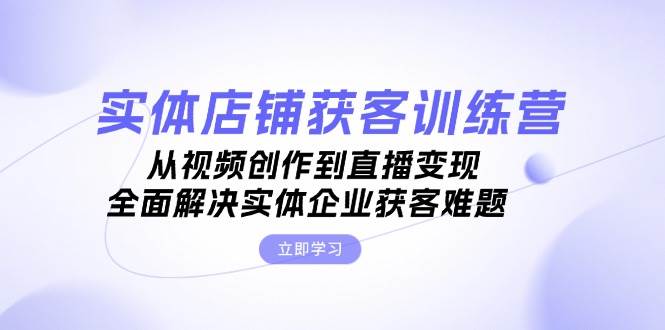 实体店铺获客特训营：从视频创作到直播变现，全面解决实体企业获客难题-搞钱利器