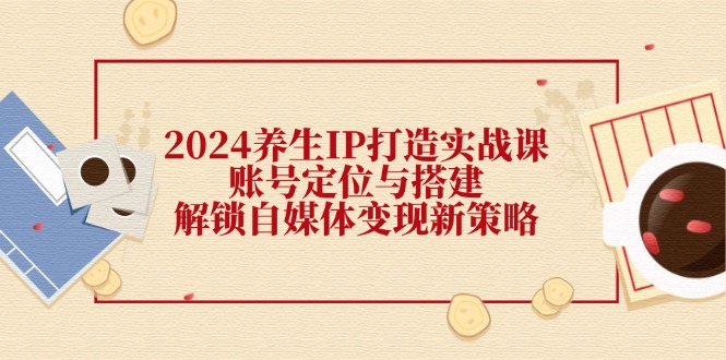 2024养生IP打造实战课：账号定位与搭建，解锁自媒体变现新策略-搞钱利器