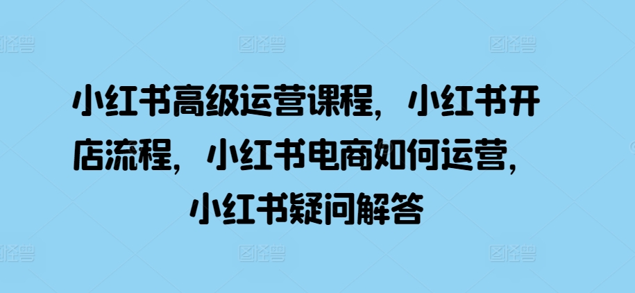 小红书高级运营课程，小红书开店流程，小红书电商如何运营，小红书疑问解答-搞钱利器