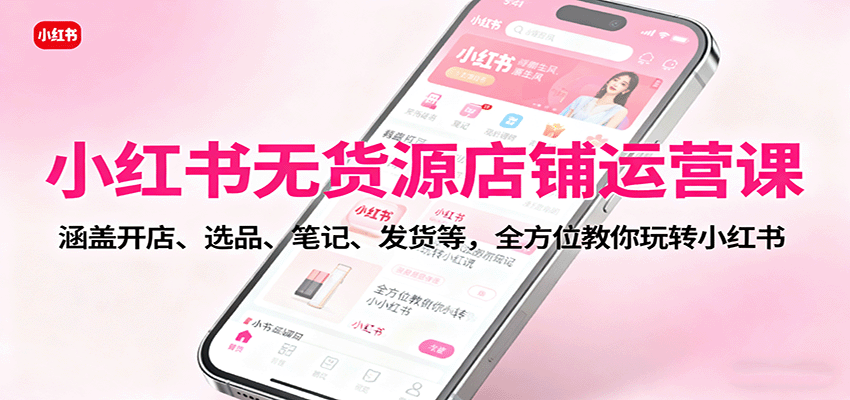 小红书无货源店铺运营课：涵盖开店、选品、笔记、发货等，全方位教你玩转小红书-搞钱利器