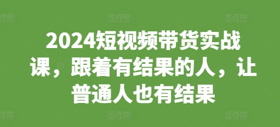 2024短视频带货实战课，跟着有结果的人，让普通人也有结果-搞钱利器
