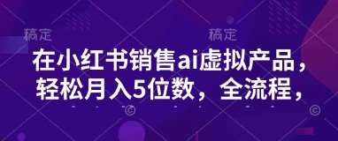 小红书销售ai虚拟产品，轻松月入5位数，全流程，超细节变现过程，完全无卡点-搞钱利器
