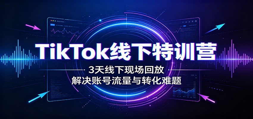 TikTok线下特训营：3天线下现场回放，解决账号流量与转化难题-搞钱利器