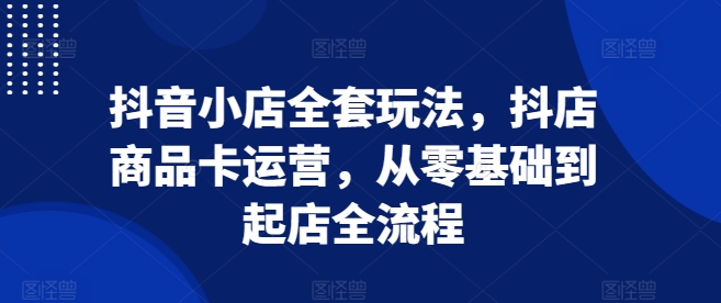 抖音小店全套玩法，抖店商品卡运营，从零基础到起店全流程-搞钱利器