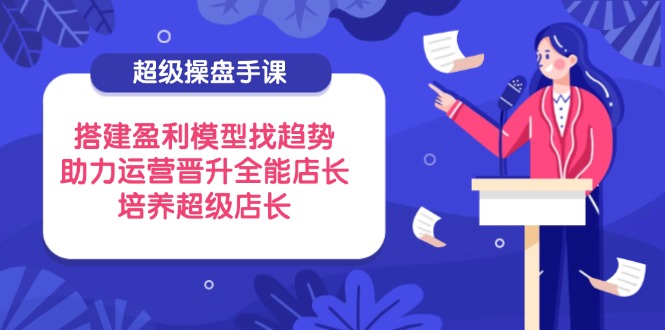 超级操盘手课，搭建盈利模型找趋势，助力运营晋升全能店长，培养超级店长-搞钱利器