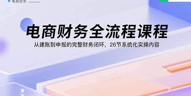 电商财务全流程课程：从建账到申报的完整财务闭环，26节系统化实操内容-搞钱利器