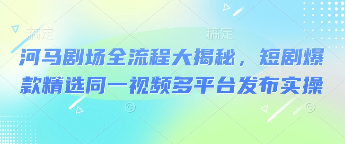 河马剧场全流程大揭秘，短剧爆款精选同一视频多平台发布实操-搞钱利器