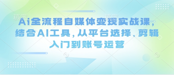 Ai全流程自媒体变现实战课，结合AI工具，从平台选择、剪辑入门到账号运营-搞钱利器
