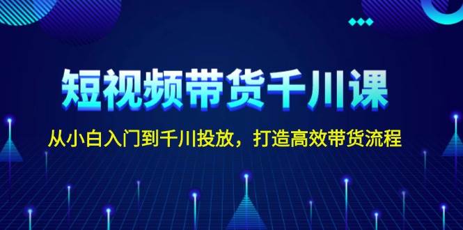 短视频带货千川课，从小白入门到千川投放，打造高效带货流程-搞钱利器
