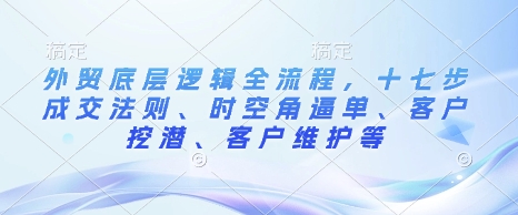 外贸底层逻辑全流程，十七步成交法则、时空角逼单、客户挖潜、客户维护等-搞钱利器