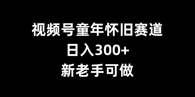 视频号童年怀旧赛道，日入300+，新老手可做【揭秘】-搞钱利器