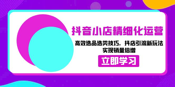 抖音小店精细化运营：高效选品选类技巧，抖店引流新玩法，实现销量倍增-搞钱利器