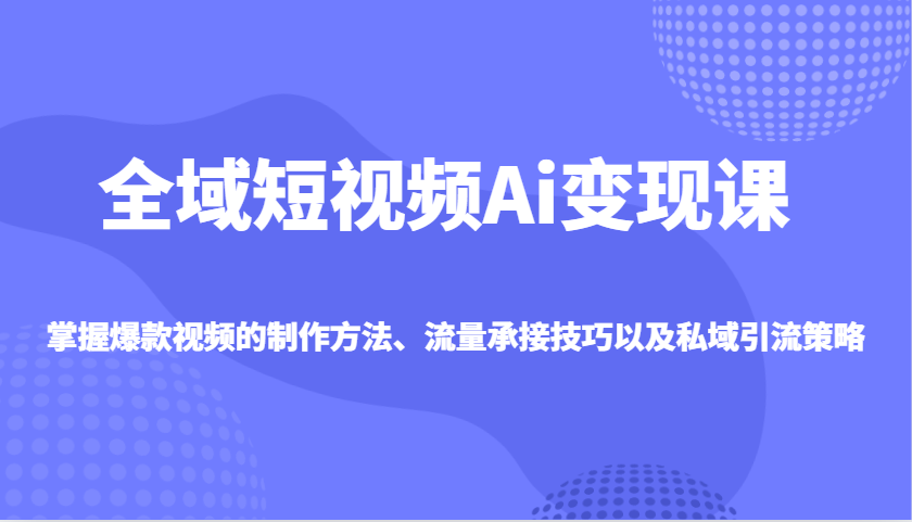 全域短视频Ai变现课，掌握爆款视频的制作方法、流量承接技巧以及私域引流策略-搞钱利器