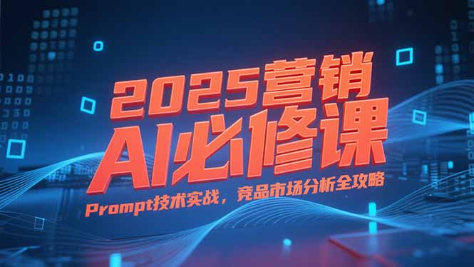 2025营销AI必修课，业务拆解逻辑，Prompt技术实战，竞品市场分析全攻略-搞钱利器